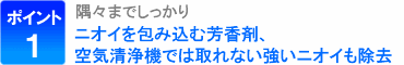 ポイント1：隅々までしっかり、ニオイを包み込む芳香剤、空気清浄機では取れない強いニオイも除去