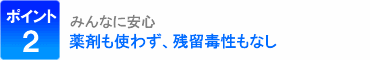 ポイント2：みんなに安心、薬剤も使わず、残留毒性もなし