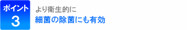 ポイント3：より衛生的に、細菌の除去にも有効