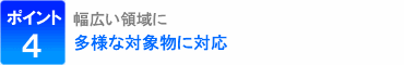 ポイント4：幅広い領域に、多様な対象物に対応